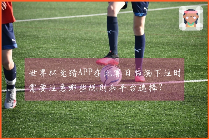 世界杯竞猜APP在比赛日临场下注时需要注意哪些规则和平台选择？