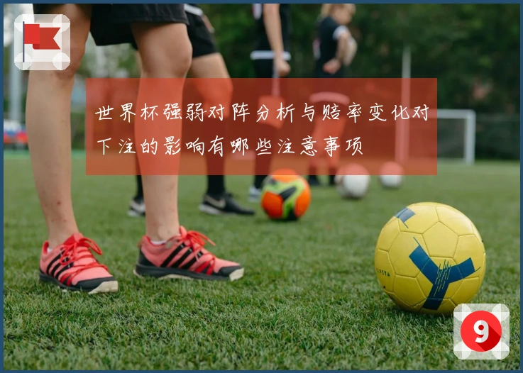世界杯强弱对阵分析与赔率变化对下注的影响有哪些注意事项