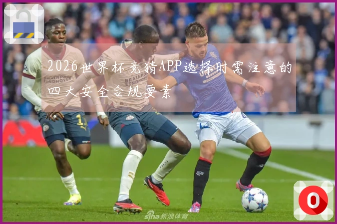 2026世界杯竞猜APP选择时需注意的四大安全合规要素