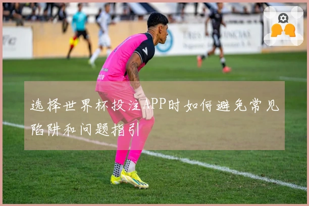选择世界杯投注APP时如何避免常见陷阱和问题指引